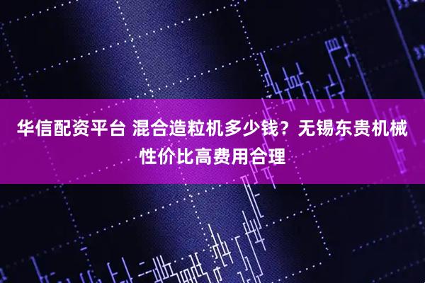 华信配资平台 混合造粒机多少钱？无锡东贵机械性价比高费用合理