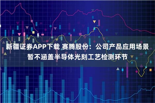 新疆证券APP下载 赛腾股份：公司产品应用场景暂不涵盖半导体光刻工艺检测环节