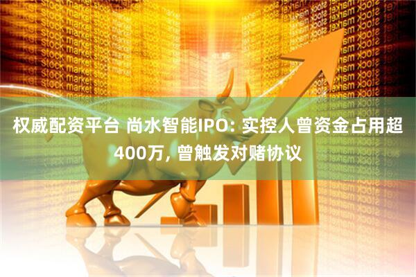 权威配资平台 尚水智能IPO: 实控人曾资金占用超400万, 曾触发对赌协议