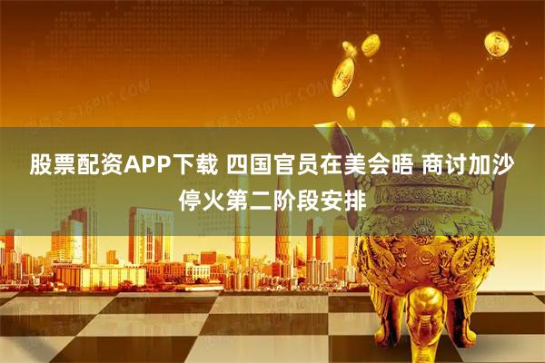 股票配资APP下载 四国官员在美会晤 商讨加沙停火第二阶段安排