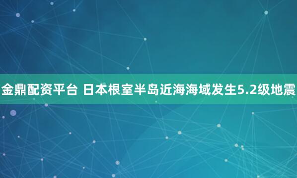 金鼎配资平台 日本根室半岛近海海域发生5.2级地震