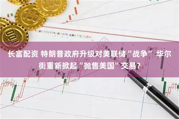 长富配资 特朗普政府升级对美联储“战争” 华尔街重新掀起“抛售美国”交易?