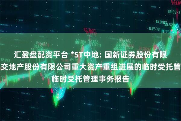 汇盈盘配资平台 *ST中地: 国新证券股份有限公司关于中交地产股份有限公司重大资产重组进展的临时受托管理事务报告