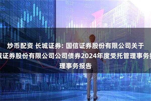 炒币配资 长城证券: 国信证券股份有限公司关于长城证券股份有限公司公司债券2024年度受托管理事务报告