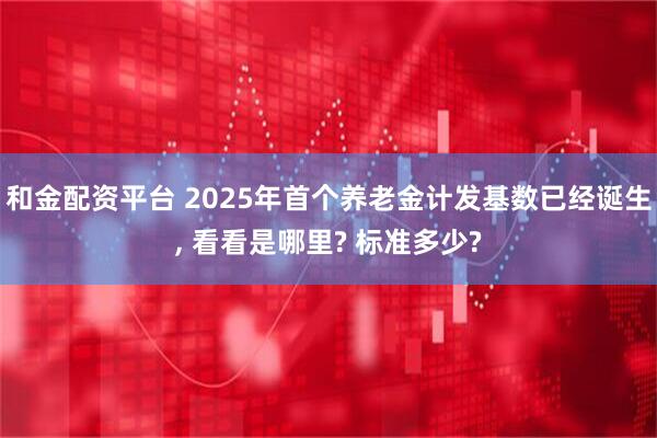 和金配资平台 2025年首个养老金计发基数已经诞生, 看看是哪里? 标准多少?