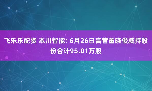 飞乐乐配资 本川智能: 6月26日高管董晓俊减持股份合计95.01万股