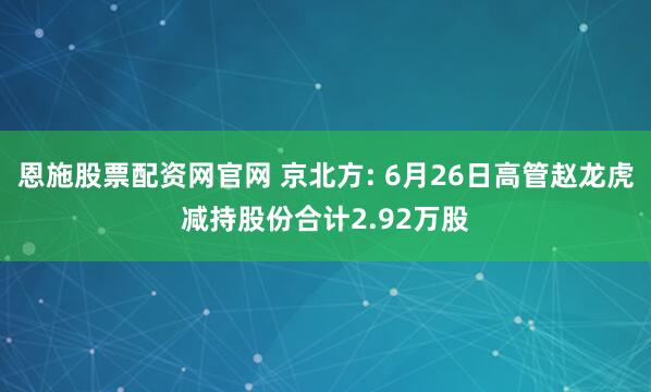 恩施股票配资网官网 京北方: 6月26日高管赵龙虎减持股份合计2.92万股