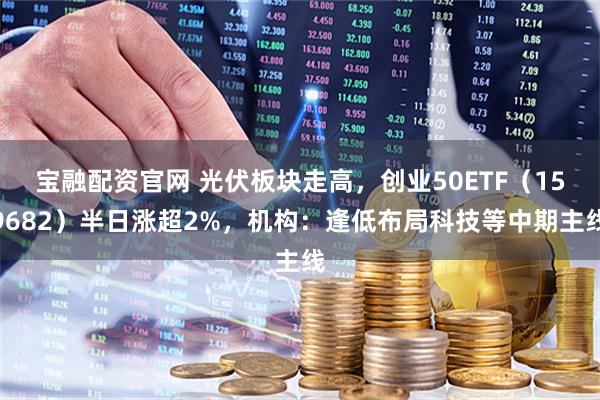 宝融配资官网 光伏板块走高，创业50ETF（159682）半日涨超2%，机构：逢低布局科技等中期主线