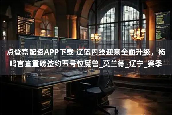 点登富配资APP下载 辽篮内线迎来全面升级，杨鸣官宣重磅签约五号位魔兽_莫兰德_辽宁_赛季