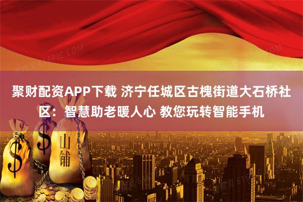 聚财配资APP下载 济宁任城区古槐街道大石桥社区：智慧助老暖人心 教您玩转智能手机