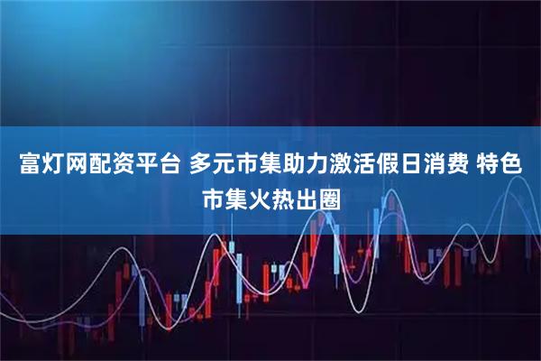 富灯网配资平台 多元市集助力激活假日消费 特色市集火热出圈